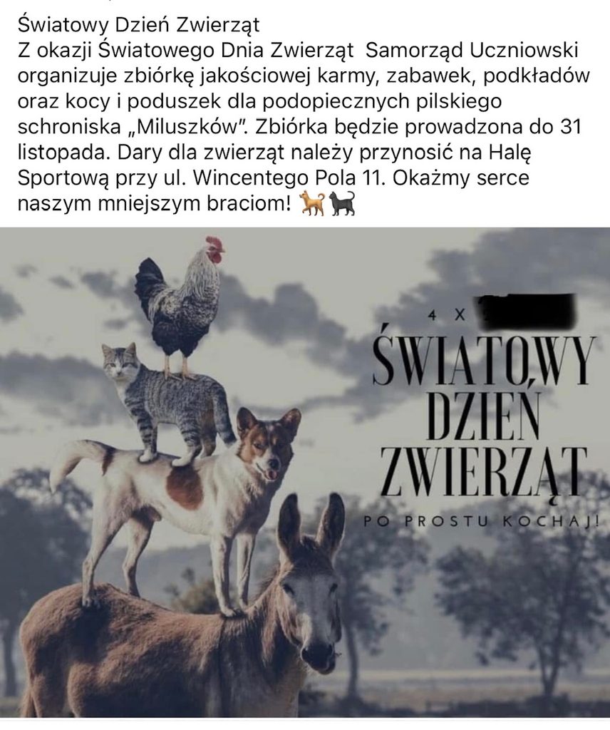 Światowy Dzień Zwierząt. Z okazji Światowego Dnia Zwierząt Samorząd Uczniowski organizuje zbiórkę jakościowej karmy, zabawek, podkładów oraz kocy i poduszek dla podopiecznych pilskiego schroniska „Miluszków”. Zbiórka będzie prowadzona do 31 listopada. Dary dla zwierząt należy przynosić na Halę Sportową przy ul. Wincentego Pola 11. Okażmy serce naszym mniejszym braciom!